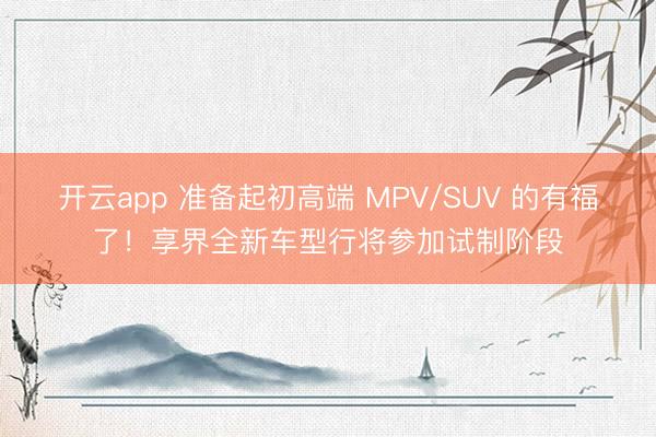 开云app 准备起初高端 MPV/SUV 的有福了！享界全新车型行将参加试制阶段