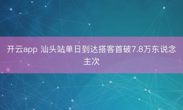 开云app 汕头站单日到达搭客首破7.8万东说念主次
