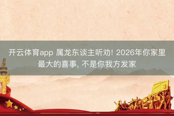开云体育app 属龙东谈主听劝! 2026年你家里最大的喜事, 不是你我方发家