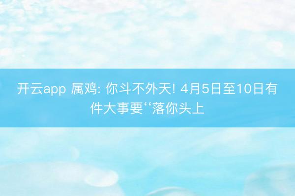 开云app 属鸡: 你斗不外天! 4月5日至10日有件大事要‘‘落你头上