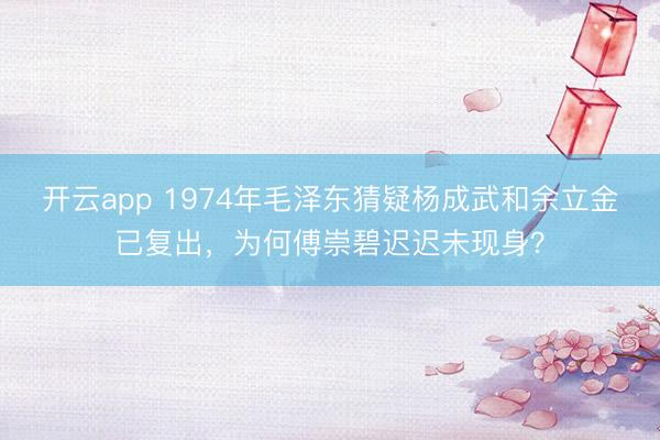 开云app 1974年毛泽东猜疑杨成武和余立金已复出,为何傅崇碧迟迟未现身?