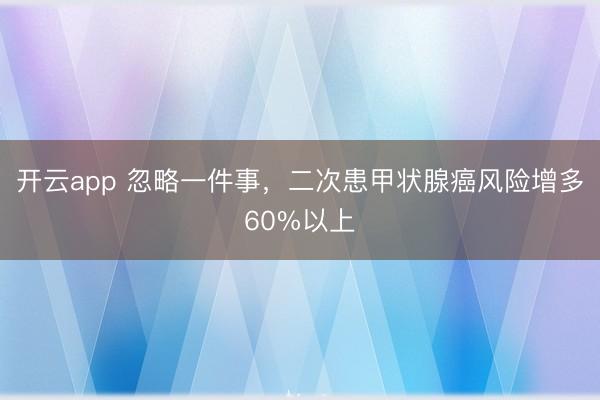 开云app 忽略一件事，二次患甲状腺癌风险增多60%以上