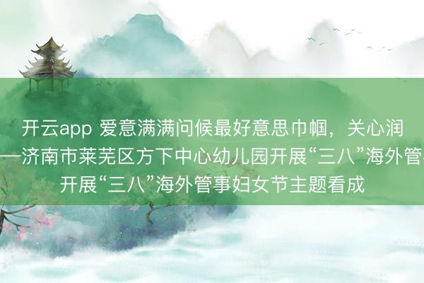 开云app 爱意满满问候最好意思巾帼，关心润心传承感德良习——济南市莱芜区方下中心幼儿园开展“三八”海外管事妇女节主题看成