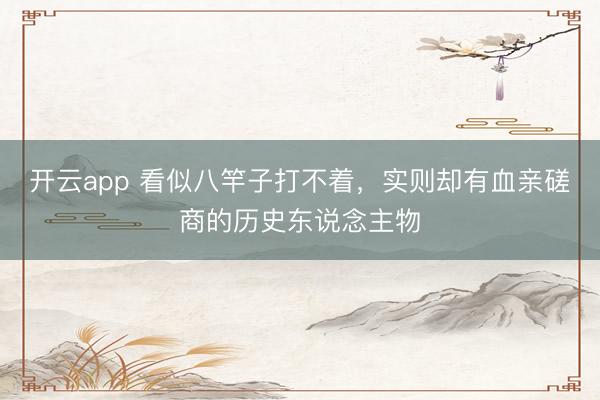 开云app 看似八竿子打不着，实则却有血亲磋商的历史东说念主物