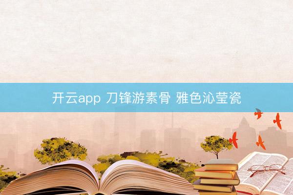 开云app 刀锋游素骨 雅色沁莹瓷