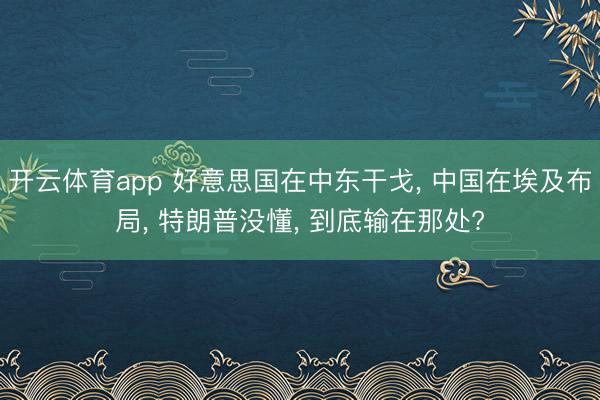 开云体育app 好意思国在中东干戈， 中国在埃及布局， 特朗普没懂， 到底输在那处?