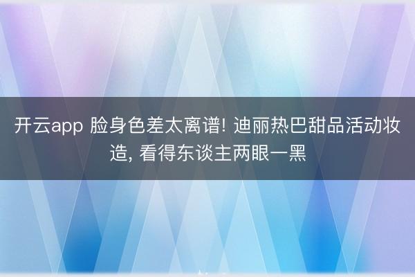 开云app 脸身色差太离谱! 迪丽热巴甜品活动妆造， 看得东谈主两眼一黑