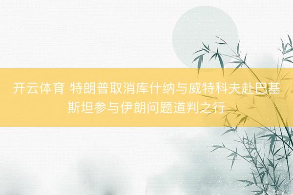 开云体育 特朗普取消库什纳与威特科夫赴巴基斯坦参与伊朗问题道判之行