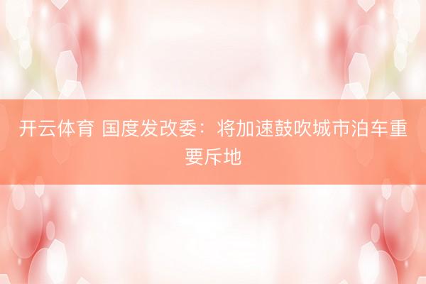 开云体育 国度发改委：将加速鼓吹城市泊车重要斥地
