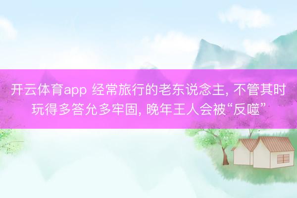 开云体育app 经常旅行的老东说念主， 不管其时玩得多答允多牢固， 晚年王人会被“反噬”