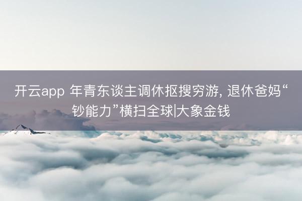 开云app 年青东谈主调休抠搜穷游， 退休爸妈“钞能力”横扫全球|大象金钱