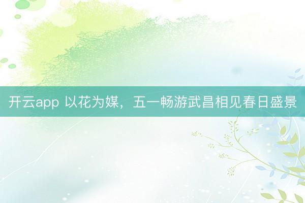 开云app 以花为媒，五一畅游武昌相见春日盛景