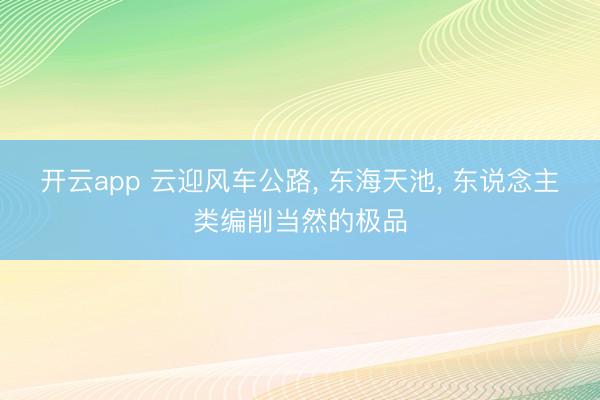 开云app 云迎风车公路， 东海天池， 东说念主类编削当然的极品