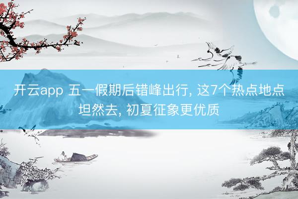 开云app 五一假期后错峰出行， 这7个热点地点坦然去， 初夏征象更优质
