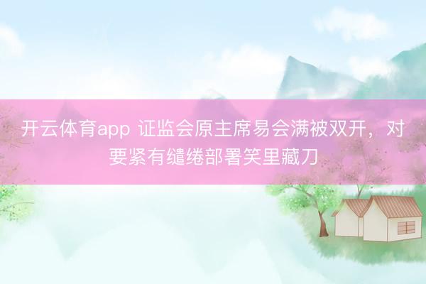 开云体育app 证监会原主席易会满被双开，对要紧有缱绻部署笑里藏刀