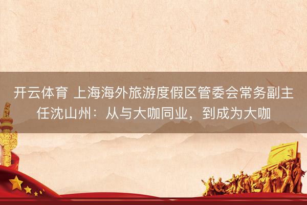 开云体育 上海海外旅游度假区管委会常务副主任沈山州：从与大咖同业，到成为大咖