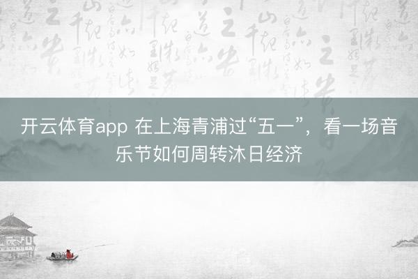 开云体育app 在上海青浦过“五一”，看一场音乐节如何周转沐日经济