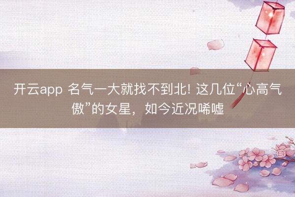 开云app 名气一大就找不到北! 这几位“心高气傲”的女星，如今近况唏嘘