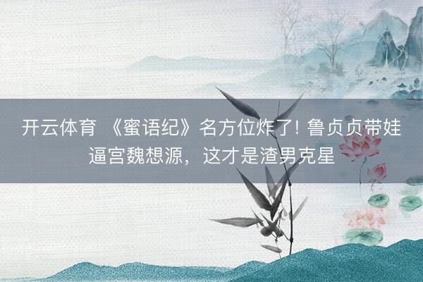 开云体育 《蜜语纪》名方位炸了! 鲁贞贞带娃逼宫魏想源，这才是渣男克星